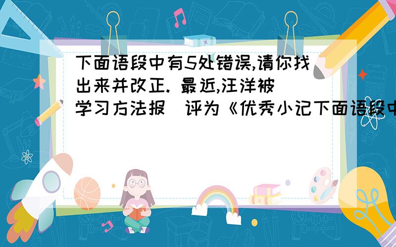 下面语段中有5处错误,请你找出来并改正. 最近,汪洋被＂学习方法报＂评为《优秀小记下面语段中有5处错误,请你找出来并改正.        最近,汪洋被＂学习方法报＂评为《优秀小记者》的称号,