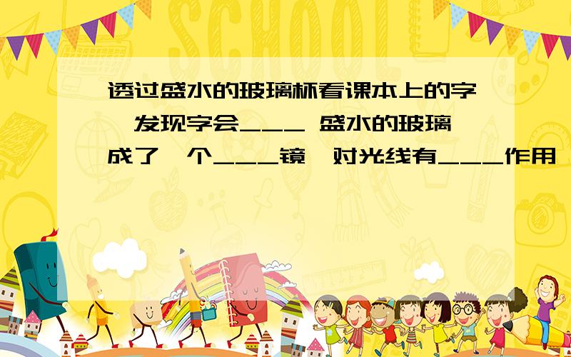 透过盛水的玻璃杯看课本上的字,发现字会___ 盛水的玻璃成了一个___镜,对光线有___作用