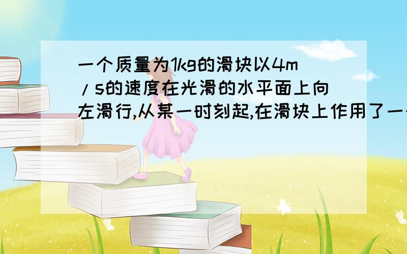 一个质量为1kg的滑块以4m/s的速度在光滑的水平面上向左滑行,从某一时刻起,在滑块上作用了一个水平向右的恒力,经过一段时间,滑块的速度方向变为向右,大小为6m/s,已知重力加速度为10m/s,则