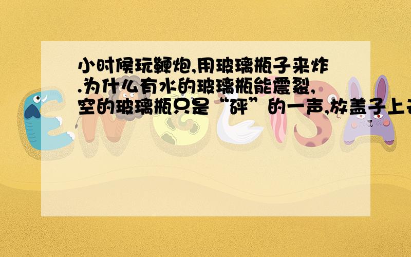 小时候玩鞭炮,用玻璃瓶子来炸.为什么有水的玻璃瓶能震裂,空的玻璃瓶只是“砰”的一声,放盖子上去盖子会飞起来