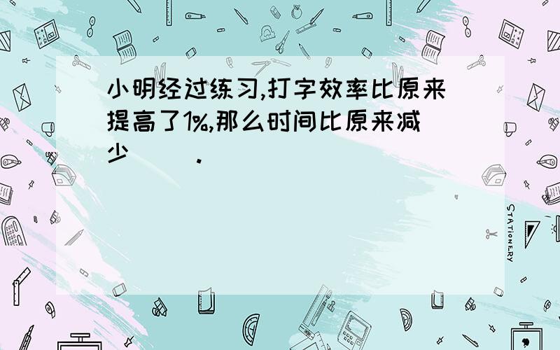 小明经过练习,打字效率比原来提高了1%,那么时间比原来减少（ ）.