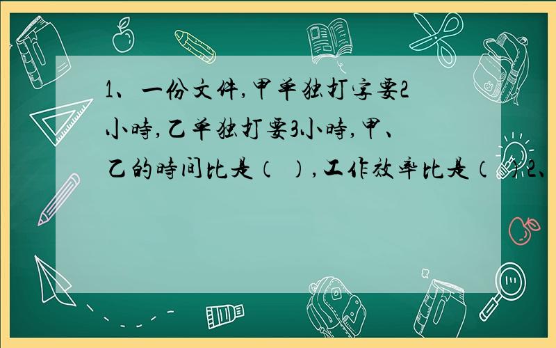 1、一份文件,甲单独打字要2小时,乙单独打要3小时,甲、乙的时间比是（ ）,工作效率比是（ ）2、在比例尺是1:8的图纸上,甲、乙两圆的直径的比是2:3,那么甲乙两圆的实际直径比是（ ） 3、两