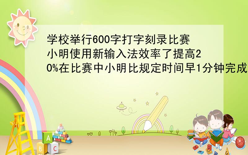 学校举行600字打字刻录比赛小明使用新输入法效率了提高20%在比赛中小明比规定时间早1分钟完成任务求原规