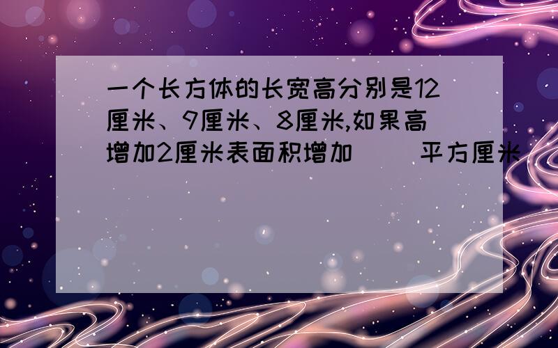 一个长方体的长宽高分别是12厘米、9厘米、8厘米,如果高增加2厘米表面积增加（ ）平方厘米