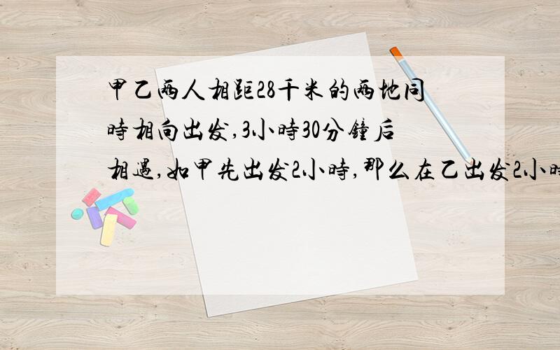 甲乙两人相距28千米的两地同时相向出发,3小时30分钟后相遇,如甲先出发2小时,那么在乙出发2小时后与甲相遇,求甲乙两人的速度