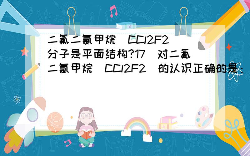 二氟二氯甲烷（CCl2F2）分子是平面结构?17．对二氟二氯甲烷（CCl2F2）的认识正确的是：A．只有一种结构 B．有两种同分异构体C．是烃分子 D．分子是平面结构