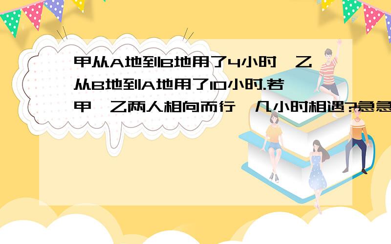 甲从A地到B地用了4小时,乙从B地到A地用了10小时.若甲、乙两人相向而行,几小时相遇?急急急急急急急急急急·················