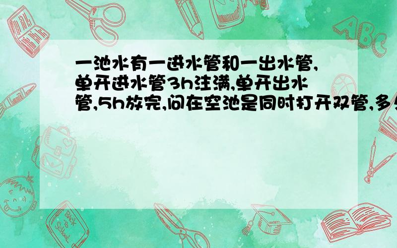 一池水有一进水管和一出水管,单开进水管3h注满,单开出水管,5h放完,问在空池是同时打开双管,多久注满