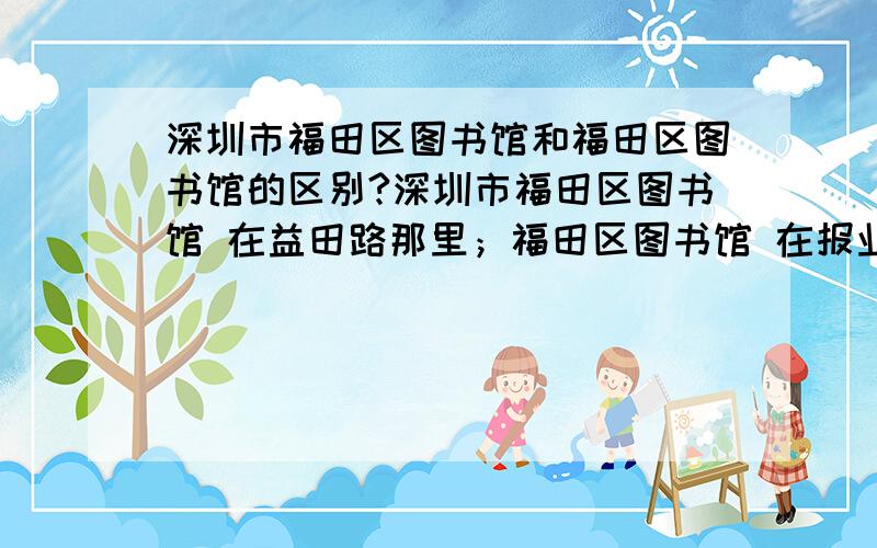 深圳市福田区图书馆和福田区图书馆的区别?深圳市福田区图书馆 在益田路那里；福田区图书馆 在报业大厦那的.两个是一家么,有什么区别?深圳市福田区图书馆具体情况怎么样,大虾们能介绍