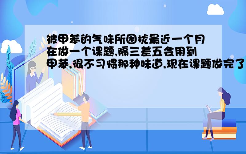 被甲苯的气味所困扰最近一个月在做一个课题,隔三差五会用到甲苯,很不习惯那种味道,现在课题做完了,但还是经常会闻到甲苯的气味,让我很是烦躁,在办公室跟我坐一起的人都闻不到,就我一