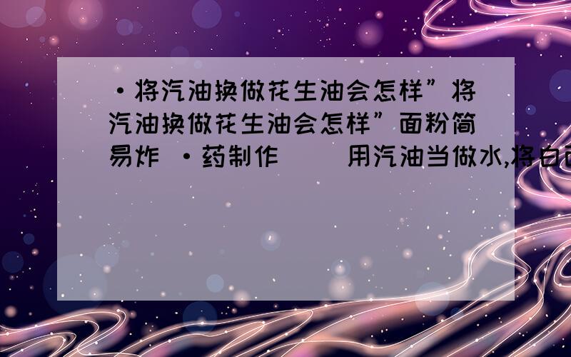 ·将汽油换做花生油会怎样”将汽油换做花生油会怎样”面粉简易炸 ·药制作 　　用汽油当做水,将白面和成饺子面状.将面撕成小块,就做成了.将汽油换做花生油会怎样