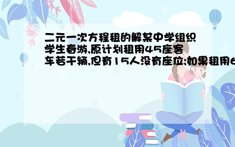 二元一次方程租的解某中学组织学生春游,原计划租用45座客车若干辆,但有15人没有座位;如果租用60座客车,则比45座的车少一辆,且其余客车恰好坐满,已知45座客车日租金为每辆220元,60座客车日