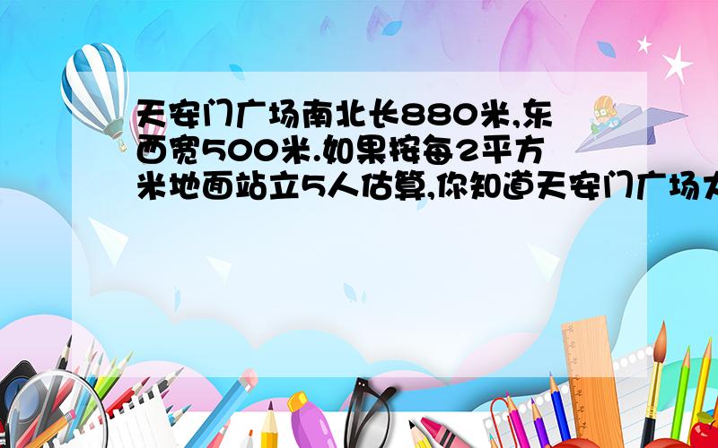 天安门广场南北长880米,东西宽500米.如果按每2平方米地面站立5人估算,你知道天安门广场大约可容纳多少老师已经讲过这一题了,答案是1100000人.设可容纳x人2：5=（880x500）：x2：5=4400000：x2x=5x4