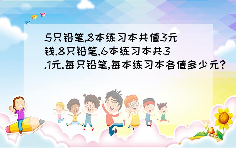 5只铅笔,8本练习本共值3元钱.8只铅笔.6本练习本共3.1元.每只铅笔,每本练习本各值多少元?[用一元一次方程]