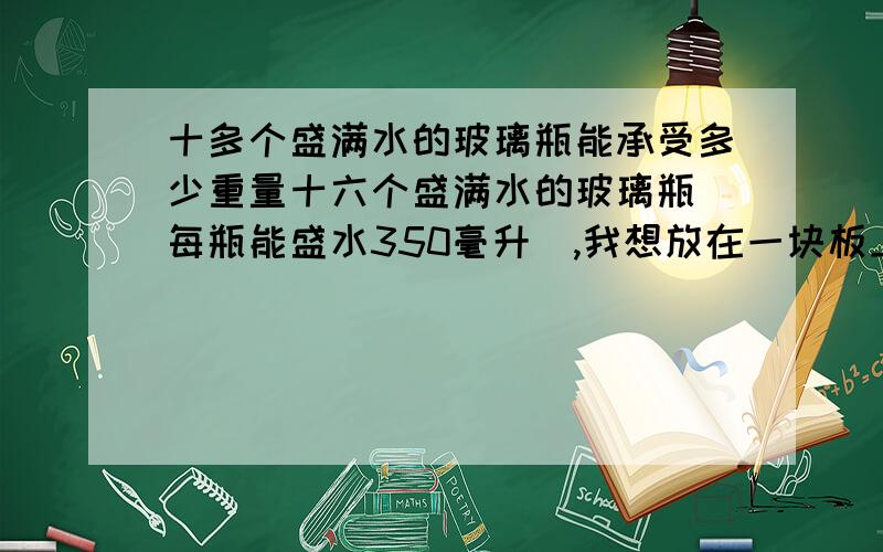 十多个盛满水的玻璃瓶能承受多少重量十六个盛满水的玻璃瓶（每瓶能盛水350毫升）,我想放在一块板上,上面放重物,我不知能能承受多少重量?