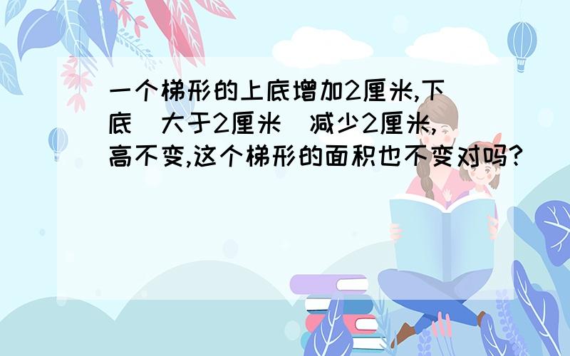 一个梯形的上底增加2厘米,下底（大于2厘米）减少2厘米,高不变,这个梯形的面积也不变对吗?