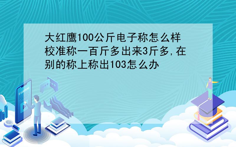 大红鹰100公斤电子称怎么样校准称一百斤多出来3斤多,在别的称上称出103怎么办