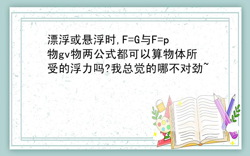 漂浮或悬浮时,F=G与F=p物gv物两公式都可以算物体所受的浮力吗?我总觉的哪不对劲~