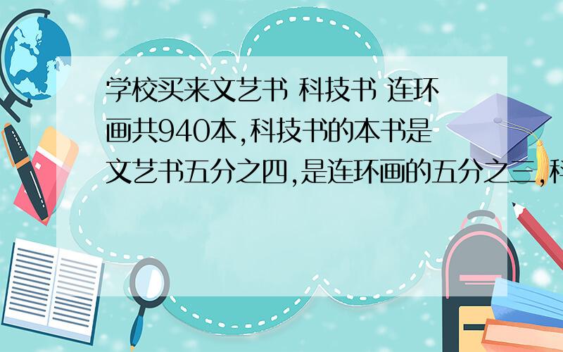 学校买来文艺书 科技书 连环画共940本,科技书的本书是文艺书五分之四,是连环画的五分之三,科技书有多少