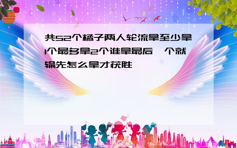 共52个橘子两人轮流拿至少拿1个最多拿2个谁拿最后一个就输先怎么拿才获胜