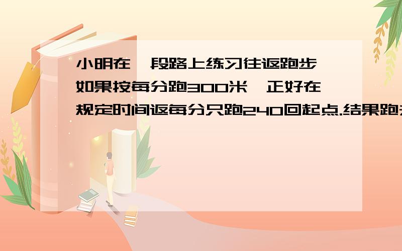 小明在一段路上练习往返跑步,如果按每分跑300米,正好在规定时间返每分只跑240回起点.结果跑去时每分只跑240米,如果要按原规定时间返回起点,返回时每分应跑多少米?