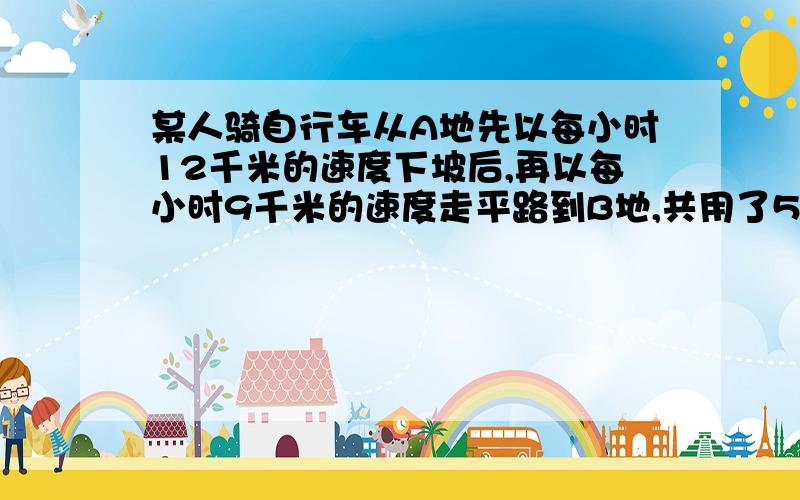 某人骑自行车从A地先以每小时12千米的速度下坡后,再以每小时9千米的速度走平路到B地,共用了55分钟．回来时他以每小时8千米的速度通过平路后,以每小时4千米的速度上坡,从B地到A地共用了1