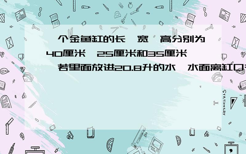 一个金鱼缸的长、宽、高分别为40厘米、25厘米和35厘米,若里面放进20.8升的水,水面离缸口有多少厘米?