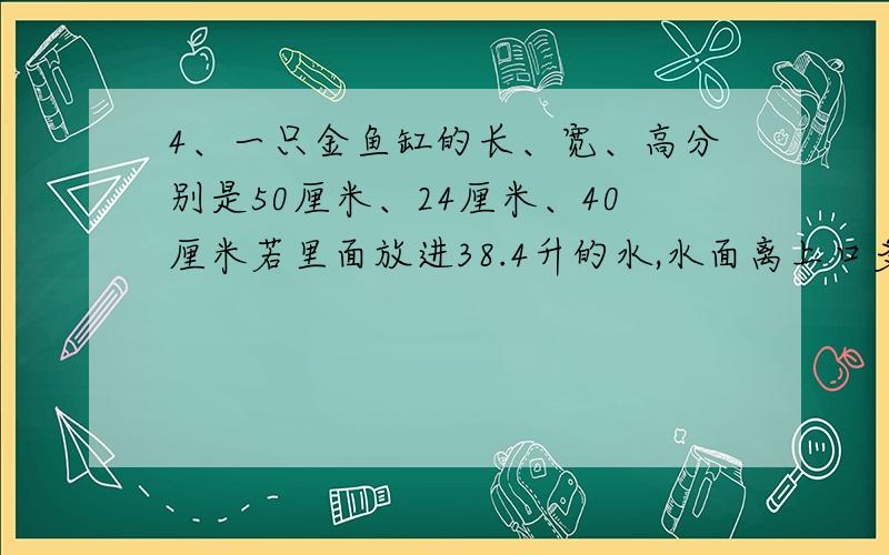 4、一只金鱼缸的长、宽、高分别是50厘米、24厘米、40厘米若里面放进38.4升的水,水面离上口多少厘米?