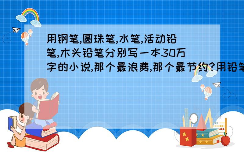 用钢笔,圆珠笔,水笔,活动铅笔,木头铅笔分别写一本30万字的小说,那个最浪费,那个最节约?用铅笔还是水笔?写在作文本上,写征文是用铅笔还是水笔?