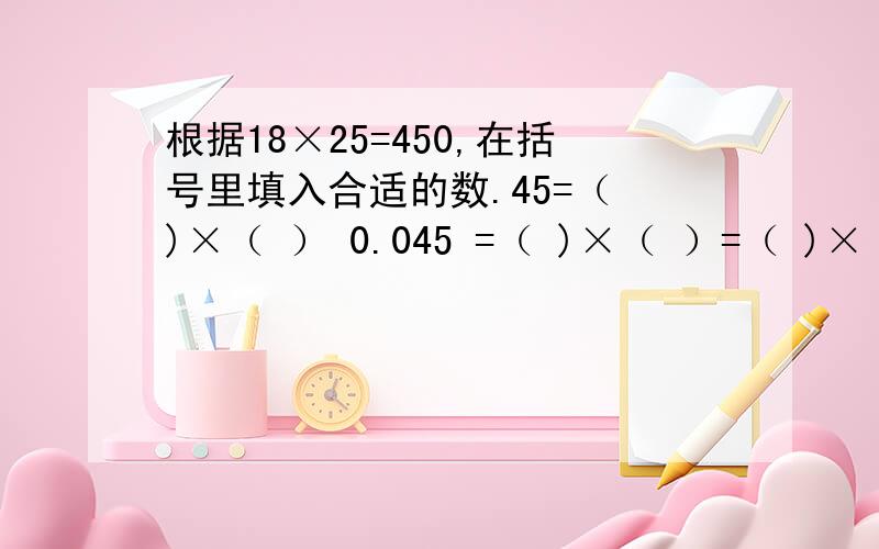 根据18×25=450,在括号里填入合适的数.45=（ )×（ ） 0.045 =（ )×（ ）=（ )×（ ） =（ )×（ ）=（ )×（ ） =（ )×（ ）