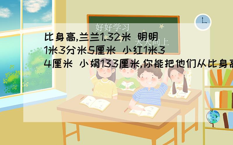 比身高,兰兰1.32米 明明1米3分米5厘米 小红1米34厘米 小娟133厘米,你能把他们从比身高,兰兰1.32米 明明1米3分米5厘米 小红1米34厘米 小娟133厘米,你能把他们从矮到高排排队吗?