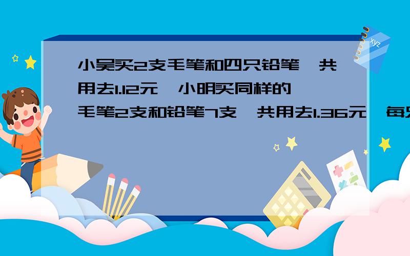 小吴买2支毛笔和四只铅笔,共用去1.12元,小明买同样的毛笔2支和铅笔7支,共用去1.36元,每只毛笔多少元?