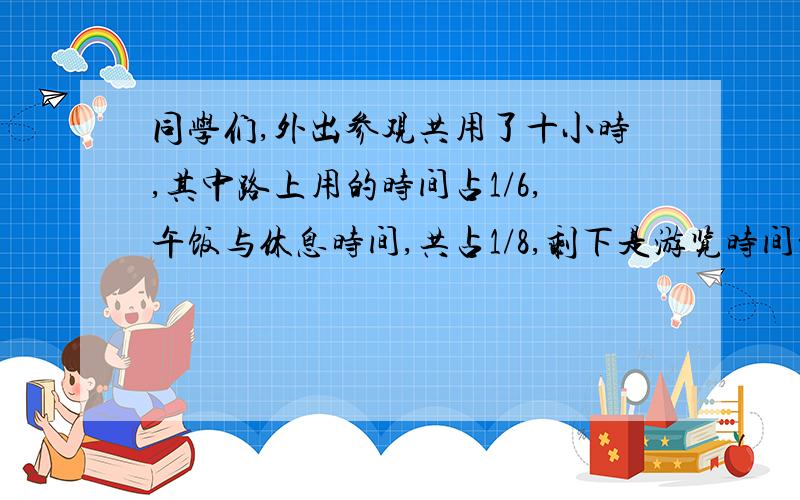 同学们,外出参观共用了十小时,其中路上用的时间占1/6,午饭与休息时间,共占1/8,剩下是游览时间游览的时间占几分之几呀?