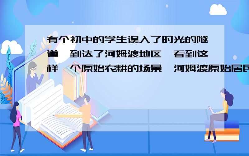 有个初中的学生误入了时光的隧道,到达了河姆渡地区,看到这样一个原始农耕的场景,河姆渡原始居民在收割粟,他们用铁制农具翻地,赶着牛在犁地,通过都江堰引入黄河的水灌溉.回到现代后把