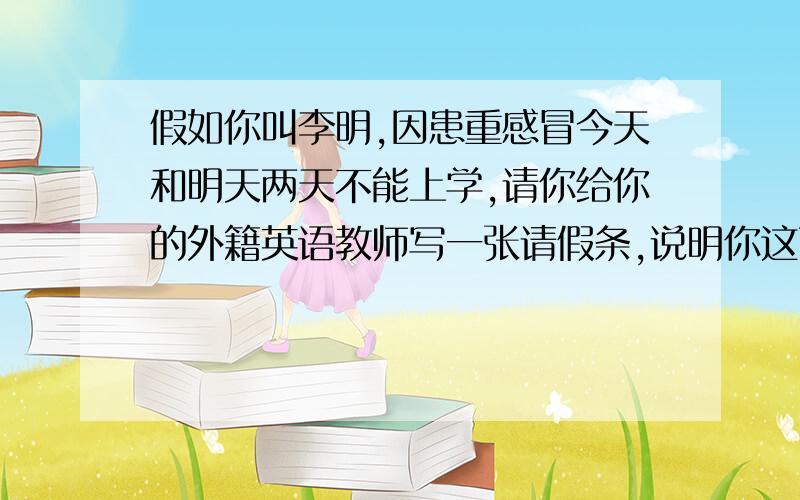 假如你叫李明,因患重感冒今天和明天两天不能上学,请你给你的外籍英语教师写一张请假条,说明你这两天不能上学的原因,60个词左右.   提示词：written request for leave , asking for leave