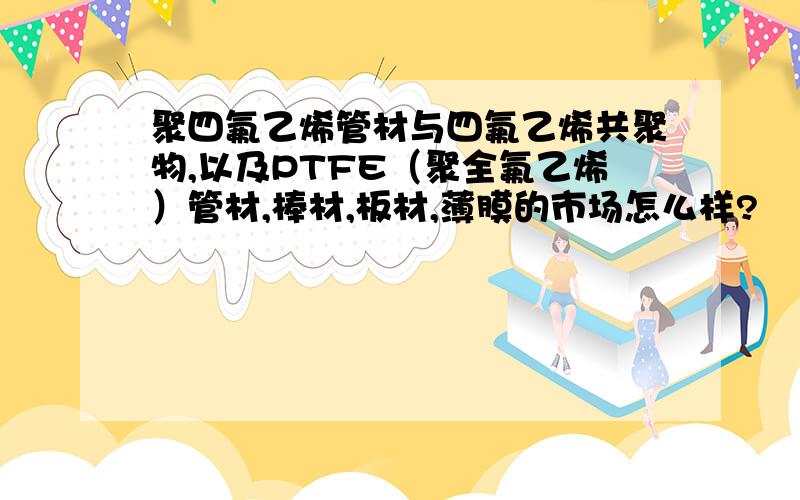 聚四氟乙烯管材与四氟乙烯共聚物,以及PTFE（聚全氟乙烯）管材,棒材,板材,薄膜的市场怎么样?