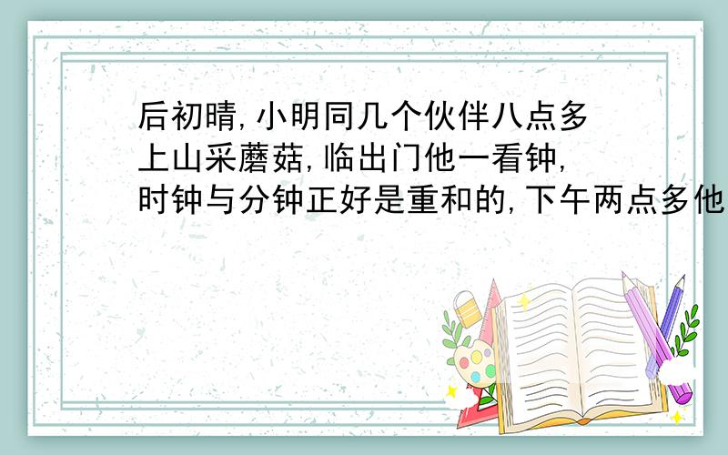 后初晴,小明同几个伙伴八点多上山采蘑菇,临出门他一看钟,时钟与分钟正好是重和的,下午两点多他回到家里,进门看钟的时钟与分钟方向相反,正好成一条直线.问小明采蘑菇是几点去的,几点