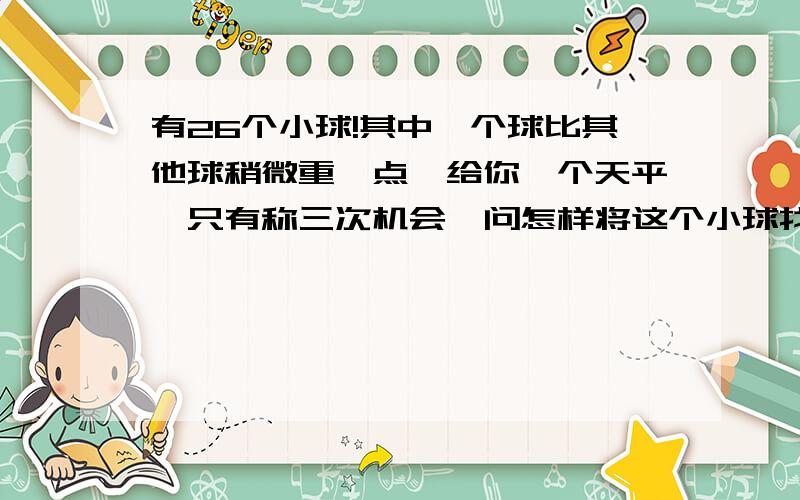 有26个小球!其中一个球比其他球稍微重一点,给你一个天平,只有称三次机会,问怎样将这个小球找出来