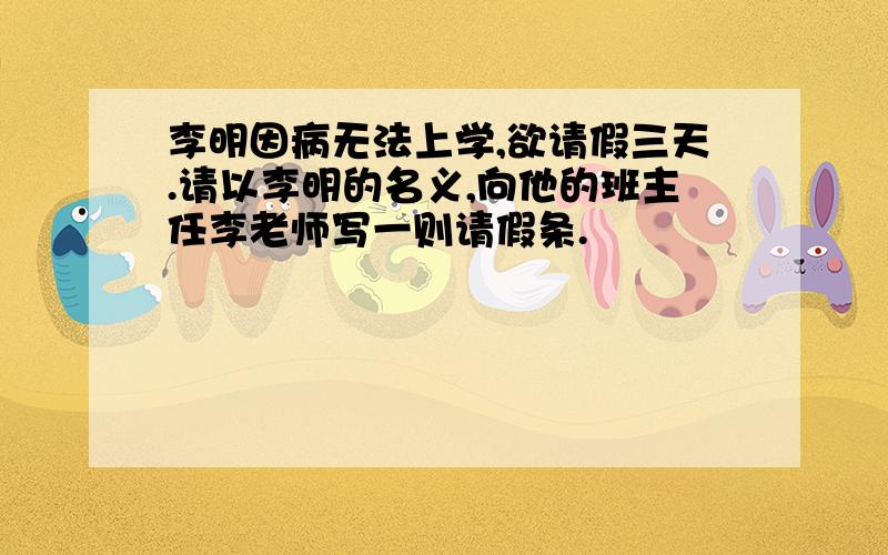 李明因病无法上学,欲请假三天.请以李明的名义,向他的班主任李老师写一则请假条.