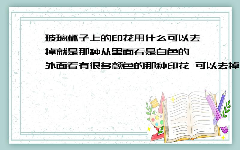 玻璃杯子上的印花用什么可以去掉就是那种从里面看是白色的 外面看有很多颜色的那种印花 可以去掉么 用什么去呢····