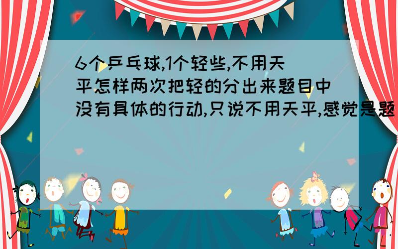 6个乒乓球,1个轻些,不用天平怎样两次把轻的分出来题目中没有具体的行动,只说不用天平,感觉是题目印错了