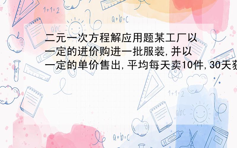 二元一次方程解应用题某工厂以一定的进价购进一批服装,并以一定的单价售出,平均每天卖10件,30天获利15000元,现在每件衣服降价20%出售,结果平均每天比降价前多卖了10件,这样30天获利12000元,