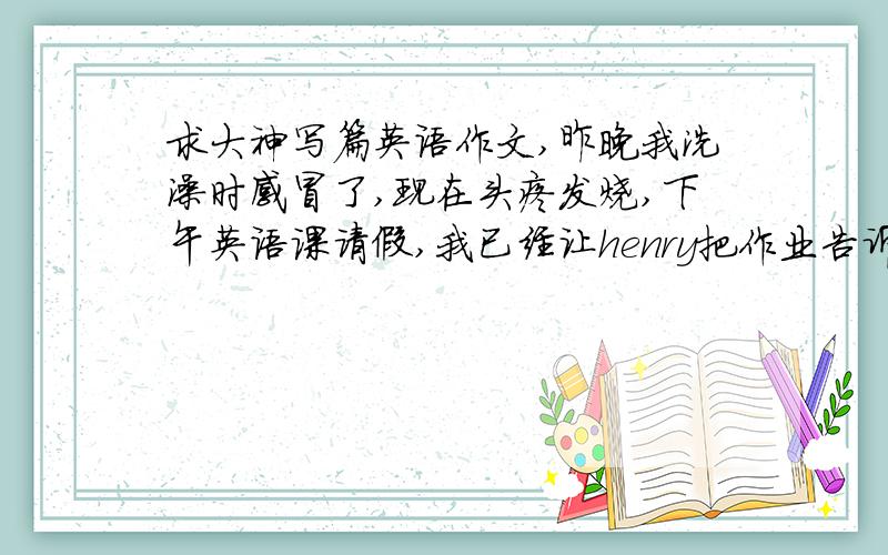 求大神写篇英语作文,昨晚我洗澡时感冒了,现在头疼发烧,下午英语课请假,我已经让henry把作业告诉我了,给老师这样写一个请假条