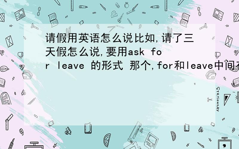 请假用英语怎么说比如,请了三天假怎么说,要用ask for leave 的形式 那个,for和leave中间有没有冠词啊?