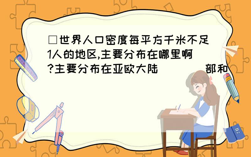 □世界人口密度每平方千米不足1人的地区,主要分布在哪里啊?主要分布在亚欧大陆____部和____部,北美大陆____部和____部,非洲的______部和______部,南美洲的_____部和______部,澳大利亚大陆______部和