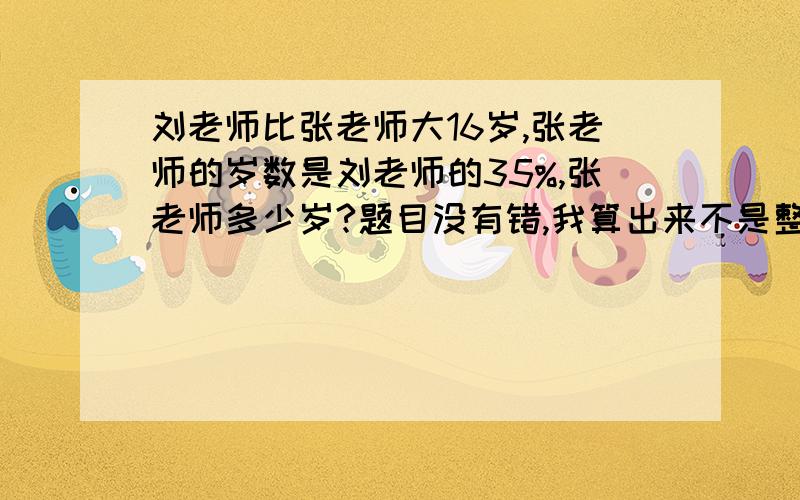 刘老师比张老师大16岁,张老师的岁数是刘老师的35%,张老师多少岁?题目没有错,我算出来不是整数,求近似值也行.