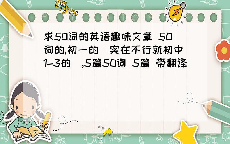 求50词的英语趣味文章 50词的,初一的（实在不行就初中1-3的）,5篇50词 5篇 带翻译