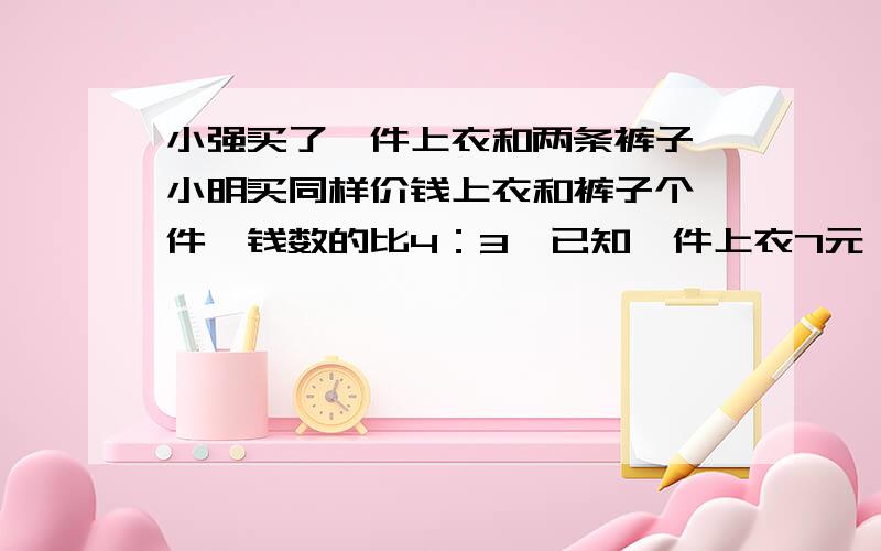 小强买了一件上衣和两条裤子,小明买同样价钱上衣和裤子个一件,钱数的比4：3,已知一件上衣7元,求一条裤子多少钱?不方程解,谢谢.