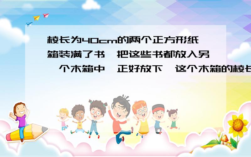 棱长为40cm的两个正方形纸箱装满了书,把这些书都放入另一个木箱中,正好放下,这个木箱的棱长大约是多少?保留根号