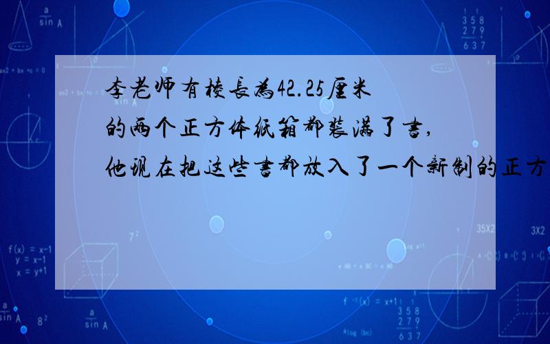 李老师有棱长为42.25厘米的两个正方体纸箱都装满了书,他现在把这些书都放入了一个新制的正方体木箱中,结果正好放下,那么这个木箱的棱长大约是多少?（精确到0.1厘米）